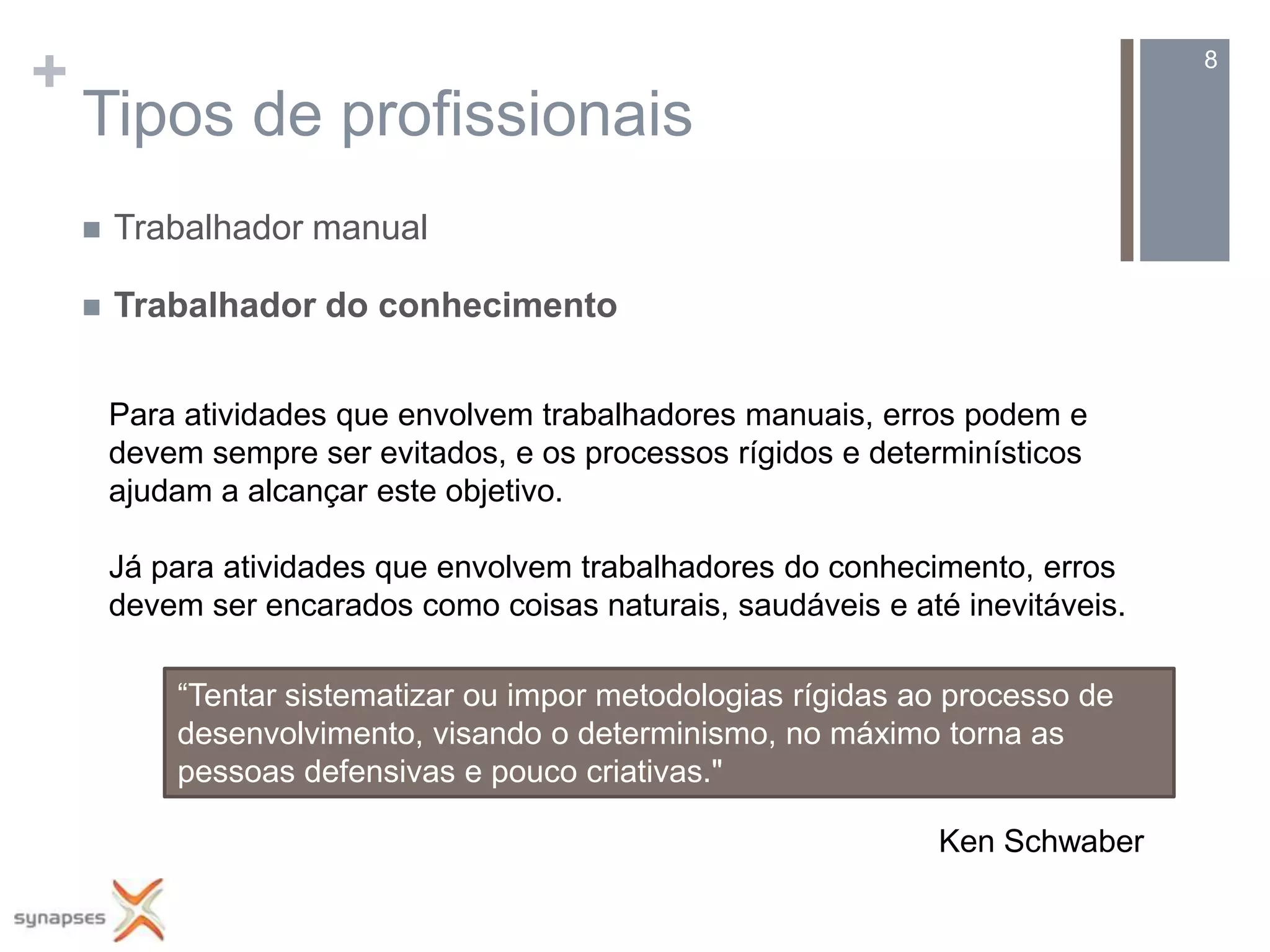 +                                                                                8

    Tipos de profissionais
       Trabalhador manual

       Trabalhador do conhecimento


        Para atividades que envolvem trabalhadores manuais, erros podem e
        devem sempre ser evitados, e os processos rígidos e determinísticos
        ajudam a alcançar este objetivo.

        Já para atividades que envolvem trabalhadores do conhecimento, erros
        devem ser encarados como coisas naturais, saudáveis e até inevitáveis.

            “Tentar sistematizar ou impor metodologias rígidas ao processo de
            desenvolvimento, visando o determinismo, no máximo torna as
            pessoas defensivas e pouco criativas."

                                                                 Ken Schwaber
 