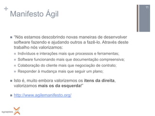 +                                                                       11

    Manifesto Ágil

       “Nós estamos descobrindo novas maneiras de desenvolver
        software fazendo e ajudando outros a fazê-lo. Através deste
        trabalho nós valorizamos:
           Indivíduos e interações mais que processos e ferramentas;
           Software funcionando mais que documentação compreensiva;
           Colaboração do cliente mais que negociação de contrato;
           Responder à mudança mais que seguir um plano;

       Isto é, muito embora valorizemos os itens da direita,
        valorizamos mais os da esquerda!”

       http://www.agilemanifesto.org/
 