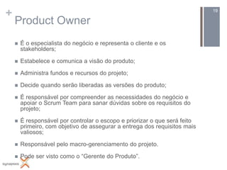 +                                                                           19

    Product Owner
       É o especialista do negócio e representa o cliente e os
        stakeholders;

       Estabelece e comunica a visão do produto;

       Administra fundos e recursos do projeto;

       Decide quando serão liberadas as versões do produto;

       É responsável por compreender as necessidades do negócio e
        apoiar o Scrum Team para sanar dúvidas sobre os requisitos do
        projeto;

       É responsável por controlar o escopo e priorizar o que será feito
        primeiro, com objetivo de assegurar a entrega dos requisitos mais
        valiosos;

       Responsável pelo macro-gerenciamento do projeto.

       Pode ser visto como o “Gerente do Produto”.
 