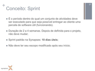 +                                                                      27

    Conceito: Sprint

       É o período dentro do qual um conjunto de atividades deve
        ser executado para que seja possível entregar ao cliente uma
        parcela de software útil (funcionando).

       Duração de 2 a 4 semanas. Depois de definida para o projeto,
        não deve mudar;

       Sprint padrão na Synapses: 10 dias úteis;

       Não deve ter seu escopo modificado após seu início;
 