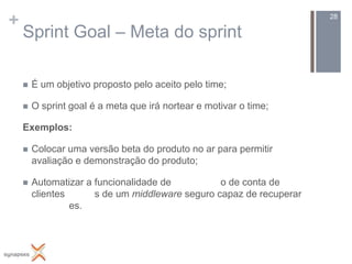 +                                                                    28

    Sprint Goal – Meta do sprint

       É um objetivo proposto pelo aceito pelo time;

       O sprint goal é a meta que irá nortear e motivar o time;

    Exemplos:

       Colocar uma versão beta do produto no ar para permitir
        avaliação e demonstração do produto;

       Automatizar a funcionalidade de          o de conta de
        clientes      s de um middleware seguro capaz de recuperar
                 es.
 