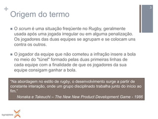 +                                                                                 3

    Origem do termo
       O scrum é uma situação freqüente no Rugby, geralmente
        usada após uma jogada irregular ou em alguma penalização.
        Os jogadores das duas equipes se agrupam e se colocam uns
        contra os outros.

       O jogador da equipe que não cometeu a infração insere a bola
        no meio do "túnel" formado pelas duas primeiras linhas de
        cada equipe com a finalidade de que os jogadores da sua
        equipe consigam ganhar a bola.

    “Na abordagem no estilo de rugby, o desenvolvimento surge a partir de
    constante interação, onde um grupo disciplinado trabalha junto do início ao
    fim.”
        Nonaka e Takeuchi – The New New Product Development Game - 1986
 
