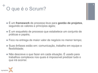 +                                                                    4

    O que é o Scrum?

       É um framework de processo leve para gestão de projetos,
        seguindo os valores e princípios ágeis;

       É um esqueleto de processo que estabelece um conjunto de
        práticas e papéis;

       Foco na entrega de maior valor de negócio no menor tempo;

       Suas ênfases estão em: comunicação, trabalho em equipe e
        flexibilidade;

       Não descreve o que fazer em cada situação. É usado para
        trabalhos complexos nos quais é impossível predizer tudo o
        que irá ocorrer.
 