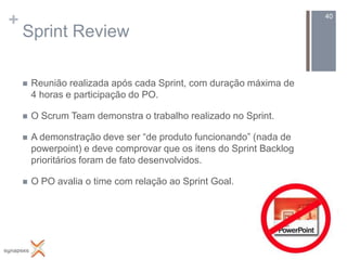 +                                                                     40

    Sprint Review

       Reunião realizada após cada Sprint, com duração máxima de
        4 horas e participação do PO.

       O Scrum Team demonstra o trabalho realizado no Sprint.

       A demonstração deve ser “de produto funcionando” (nada de
        powerpoint) e deve comprovar que os itens do Sprint Backlog
        prioritários foram de fato desenvolvidos.

       O PO avalia o time com relação ao Sprint Goal.
 