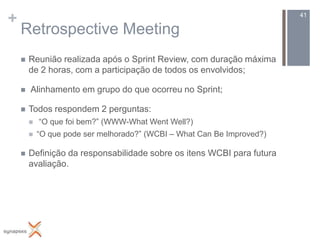 +                                                                        41

    Retrospective Meeting
       Reunião realizada após o Sprint Review, com duração máxima
        de 2 horas, com a participação de todos os envolvidos;

       Alinhamento em grupo do que ocorreu no Sprint;

       Todos respondem 2 perguntas:
           “O que foi bem?” (WWW-What Went Well?)
           “O que pode ser melhorado?” (WCBI – What Can Be Improved?)

       Definição da responsabilidade sobre os itens WCBI para futura
        avaliação.
 