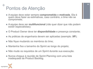 +                                                                        44

    Pontos de Atenção
       A equipe deve estar sempre comprometida e motivada. Ela é
        quem deve fazer as estimativas, caso contrário, o time não se
        compromete;

       A equipe deve ser multifuncional (não quer dizer que não podem
        existir especialistas);

       O Product Owner deve ter disponibilidade e presença constante;

       As práticas de engenharia devem ser aplicadas (exemplo: XP);

       Não fique mudando os membros do time;

       Mantenha fixo o tamanho do Sprint ao longo do projeto;

       Não mude os requisitos de um Sprint durante sua execução.

       Nunca chegue à reunião de Sprint Planning com uma lista
        inadequada de Product Backlog.
 