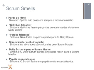 +                                                                      45

    Scrum Smells
       Perda de ritmo
        Sintoma: Sprints não possuem sempre o mesmo tamanho.

       “Galinhas falantes”
         Sintoma: Galinhas fazem perguntas ou observações durante o
        Daily Scrum.

       “Porcos faltantes”
         Sintoma: Nem todos os porcos participam do Daily Scrum.

       Scrum Master atribui trabalho
        Sintoma: As atividades são atribuídas pelo Scrum Master.

       Daily Scrum é para o Scrum Master
         Sintoma: O Daily Scrum parece um status report para o Scrum
        Master.

       Papéis especializados
        Sintoma: O Scrum Team tem papéis muito especializados.
 