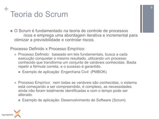 +                                                                                 6

    Teoria do Scrum
       O Scrum é fundamentado na teoria de controle de processos
             ricos e emprega uma abordagem iterativa e incremental para
        otimizar a previsibilidade e controlar riscos.

    Processo Definido x Processo Empírico:
           Processo Definido: baseado em leis fundamentais, busca a cada
            execução conquistar o mesmo resultado, utilizando um processo
            conhecido que transforma um conjunto de variáveis conhecidas. Basta
            repetir a fórmula correta, e o sucesso é garantido.
             Exemplo de aplicação: Engenharia Civil (PMBOK)


           Processo Empírico: nem todas as variáveis são conhecidas, o sistema
            está começando a ser compreendido, é complexo, as necessidades
            ainda não foram totalmente identificadas e com o tempo pode ser
            alterado.
             Exemplo de aplicação: Desenvolvimento de Software (Scrum)
 
