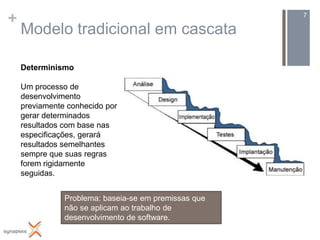 +                                                     7

    Modelo tradicional em cascata

    Determinismo

    Um processo de
    desenvolvimento
    previamente conhecido por
    gerar determinados
    resultados com base nas
    especificações, gerará
    resultados semelhantes
    sempre que suas regras
    forem rigidamente
    seguidas.


               Problema: baseia-se em premissas que
               não se aplicam ao trabalho de
               desenvolvimento de software.
 