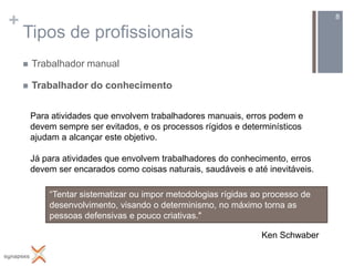 +                                                                                8

    Tipos de profissionais
       Trabalhador manual

       Trabalhador do conhecimento


        Para atividades que envolvem trabalhadores manuais, erros podem e
        devem sempre ser evitados, e os processos rígidos e determinísticos
        ajudam a alcançar este objetivo.

        Já para atividades que envolvem trabalhadores do conhecimento, erros
        devem ser encarados como coisas naturais, saudáveis e até inevitáveis.

            “Tentar sistematizar ou impor metodologias rígidas ao processo de
            desenvolvimento, visando o determinismo, no máximo torna as
            pessoas defensivas e pouco criativas."

                                                                 Ken Schwaber
 