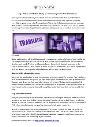 Tips To Consider When Hiring the Services of Voice Over Translators
Normally it is not necessary for you meet with a voice over translator for them to perform their
task. You can send recorded voice overs by email and have a talented voice over artist translate
everything for you in a new voice. The advantage of this system is that you can contact any voice over
artist in any country and any language. This article gives you some of the most crucial tips to consider
when hiring the services of a professional voice over artist you can use to translate your current voice
files.
Payments
Before paying, as they will identify issues requiring advance payment and full costs of legal translation,
find enough information about the voice over artist, as well as your requirements, ensure that they
simultaneously match. This is to avoid potential scams that certain individuals perpetrate on the
Internet. With an agency like us, you get to access a pool or voice over talent from across the world who
can translate your voice overs in multiple languages without worrying about scams.
Always provider adequate information
Make clear the specifications to which the voice over artist must comply. For example, if we translate a
voice over from Chinese into Spanish, you have the things you want looked into through a footnote on
the page, parentheses, etc. You need to be a bit clearer than that. Most Voice artistes want to find
enough information before they can commence working on an assignment. Make their work easier by
ensuring that you have supplied them with enough information to enable them commence with their
work.
Keep your communications
In any case, always keep all communications with whom the voice agent translation intact. In case of a
complaint, you need to remind the voice artiste about the details of your order if it does not take into
account or, if he fails to heed to your brief. You can disagree or not on the specifications of an order but
if it is in line with what was agreed, you have to be able to justify your complaint.
SynapseTalent enables you to tap into a huge pool of voice-over talent from around the world. The
company allows you to hire voice over talent for British voice over, Spanish voice overs, and Chinese
voice overs, among others. By offering professional voice over services, SynapseTalent has grown to
become a renowned voice over company you can trust
For more information Visit us at: http://www.synapsetalent.com/
 