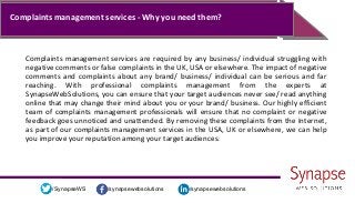/synapsewebsolutions/synapsewebsolutions/SynapseWS
Complaints management services - Why you need them?
Complaints management services are required by any business/ individual struggling with
negative comments or false complaints in the UK, USA or elsewhere. The impact of negative
comments and complaints about any brand/ business/ individual can be serious and far
reaching. With professional complaints management from the experts at
SynapseWebSolutions, you can ensure that your target audiences never see/ read anything
online that may change their mind about you or your brand/ business. Our highly efficient
team of complaints management professionals will ensure that no complaint or negative
feedback goes unnoticed and unattended. By removing these complaints from the Internet,
as part of our complaints management services in the USA, UK or elsewhere, we can help
you improve your reputation among your target audiences.
 