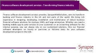 /synapsewebsolutions/synapsewebsolutions/SynapseWS
Finance software development services - Transforming finance industry
Finance software development services provider, SynapseWebSolutions, aims to transform
banking and finance industry in the UK and rest parts of the world. We bring rich
experience in designing, developing, installation and maintenance of robust business
financial software solutions for startups, SMEs and large enterprises. Whether you need a
banking mobile app to cater services to your customers or an accounting software for the
internal purpose, you can always rely on our customized solutions. Hire our financial
software developers on hourly or part-time or full-time basis for your software
development project in the USA.
 