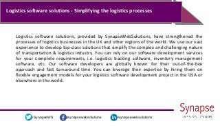 /synapsewebsolutions/synapsewebsolutions/SynapseWS
Logistics software solutions - Simplifying the logistics processes
Logistics software solutions, provided by SynapseWebSolutions, have strengthened the
processes of logistics businesses in the UK and other regions of the world. We use our vast
experience to develop top-class solutions that simplify the complex and challenging nature
of transportation & logistics industry. You can rely on our software development services
for your complete requirements, i.e. logistics tracking software, inventory management
software, etc. Our software developers are globally known for their out-of-the-box
approach and fast turnaround time. You can leverage their expertise by hiring them on
flexible engagement models for your logistics software development project in the USA or
elsewhere in the world.
 