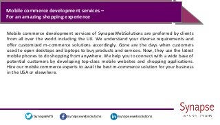 /synapsewebsolutions/synapsewebsolutions/SynapseWS
Mobile commerce development services –
For an amazing shopping experience
Mobile commerce development services of SynapseWebSolutions are preferred by clients
from all over the world including the UK. We understand your diverse requirements and
offer customized m-commerce solutions accordingly. Gone are the days when customers
used to open desktops and laptops to buy products and services. Now, they use the latest
mobile phones to do shopping from anywhere. We help you to connect with a wide base of
potential customers by developing top-class mobile websites and shopping applications.
Hire our mobile commerce experts to avail the best m-commerce solution for your business
in the USA or elsewhere.
 