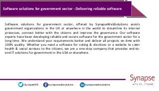 /synapsewebsolutions/synapsewebsolutions/SynapseWS
Software solutions for government sector - Delivering reliable software
Software solutions for government sector, offered by SynapseWebSolutions assists
government organizations in the UK or anywhere in the world to streamline its internal
processes, connect better with the citizens and improve the governance. Our software
experts have been developing reliable and secure software for the government sector for a
long time. We understand your requirements better and deliver all projects on-time with
100% quality. Whether you need a software for voting & elections or a website to cater
health & social services to the citizens, we are a one-stop company that provides end-to-
end IT solutions for government in the USA or elsewhere.
 