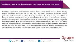 /synapsewebsolutions/synapsewebsolutions/SynapseWS
Workflow application development services – automate processes
Workflow application development services from SynapseWebSolutions have already
helped countless businesses in the UK, USA and other countries automate various
processes and routine tasks within their organizations. Needless to say; competition is
tough in modern marketplaces and, in order to beat it, you must be always active & sharp.
Businesses can optimize various key areas such as process management, data exchange and
document sharing with the help of workflow automation software. Businesses can easily
improve their performance and enhance their productivity through automation. Our clients
in the USA and UK appreciate and recommend our workflow application development
services due to the expected results they have obtained from our software solutions.
 