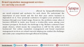 Brand reputation management services -
we can help you excel!
Social channels /synapsewebsolutions/synapsewebsolutions/SynapseWS
Brand reputation management services offered by SynapseWebSolutions
are result oriented and exclusive for each client. We understand the
importance of your brand and the fact that your entire business is
dependent on it. Your potential customers recognize your products and
business through your brand image. However, the problem comes when it
becomes difficult to make your brand a trustworthy name among your
business prospects. No doubt, the challenge is big. Modern customers have
ample choices, which means the competition is stiff for the sellers and
businesses! Our online reputation management and brand reputation
management services are aimed towards helping you combat the challenge
and outdo your competition through efficient branding.
/synapsewebsolutions
 