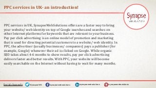 PPC services in UK- an introduction!
Social channels /synapsewebsolutions/synapsewebsolutions/SynapseWS
PPC services in UK, SynapseWebSolutions offers are a faster way to bring
your website/ web identity on top of Google searches and searches on
other Internet platforms for keywords that are relevant to your business.
Pay per click advertising is an online model of promotion and marketing
that is used for directing potential customers to a website/ web identity. In
PPC, the advertiser (usually businesses/ companies) pays a publisher (for
example, Google) whenever their ad is clicked on Google. While organic
SEO takes about 4-6 months to show results, pay per click advertising
delivers faster and better results. With PPC, your website will become
easily searchable on the Internet without having to wait for many months.
/synapsewebsolutions
 