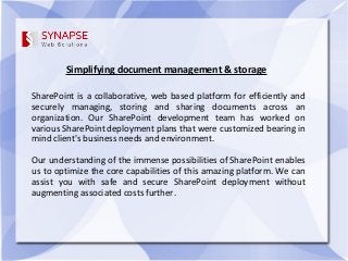 Simplifying document management & storage
SharePoint is a collaborative, web based platform for efficiently and
securely managing, storing and sharing documents across an
organization. Our SharePoint development team has worked on
various SharePoint deployment plans that were customized bearing in
mind client's business needs and environment.
Our understanding of the immense possibilities of SharePoint enables
us to optimize the core capabilities of this amazing platform. We can
assist you with safe and secure SharePoint deployment without
augmenting associated costs further.
 