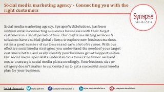 Social media marketing agency - Connecting you with the
right customers
Social channels /synapsewebsolutions/synapsewebsolutions/SynapseWS
Social media marketing agency, SynapseWebSolutions, has been
instrumental in connecting numerous businesses with their target
customers in a short period of time. Our digital marketing services &
solutions have enabled global clients to explore new business markets,
retain a good number of customers and earn a lot of revenue. With our
effective social media strategies, you understand the needs of your target
customers better and easily identify your business growth opportunities.
Our social media specialists understand customers' behavior well and
create a strategic social media plan accordingly. Your business size or
category doesn't matter to us. Contact us to get a successful social media
plan for your business.
/synapsewebsolutions
 