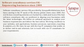 Software consultancy services UK –
Empowering businesses since 2000
Social channels /synapsewebsolutions/synapsewebsolutions/SynapseWS
Software consultancy services UK, provided by SynapseWebSolutions, have
been catering to the IT needs of the diverse global clients since 2000. Our
world-class consulting solutions are backed by a dedicated team of the best
software consultants who are proficient in aligning your businesses with
the latest technologies. We follow an unbiased approach to analyze your
business requirements and deliver the best advice. We bring excellence to
your websites, web applications, business processes, operations, reporting
& analytics, etc. We have tie-ups with the top IT companies that enable us
to deliver end-to-end solutions. Get in touch with our IT consultants for
your requirements.
/synapsewebsolutions
 