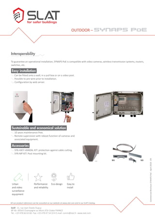 SLAT- 11, rue Jean Elysée Dupuy
BP 66- 69543 Champagne au Mont d’Or Cedex FRANCE
Tel.: +33 478 66 63 60- Fax: +33 478 47 54 33 • E-mail: comm@slat.fr- www.slat.com
OUTDOOR – synaps poe
Interoperability
To guarantee an operational installation, SYNAPS PoE is compatible with video cameras, wireless transmission systems, routers,
switches, etc.
Sustainable and economical solution
10 years maintenance-free.
Remote supervision with reboot function of cameras and
associated equipment.
Performance
et ﬁabilité
Éco-
conception
Facilité
d’installation
Equipement urbain
et
vidéoprotection
CommercialBrochureSYNAPSPoE-April2018-EN
Accessories
SYN ANTI VANDAL KIT: protection against cable cutting.
SYN MP KIT: Post mounting kit.
All our product references can be consulted on our website at www.slat.com and in our SLAT Catalog.
Easy installation
Can be fitted onto a wall, in a pull box or on a video post.
Possible to pre-wire prior to installation.
Configuration by web server.
Urban
and video
surveillance
equipment
Performance
and reliability
Eco-design Easy to
install
 