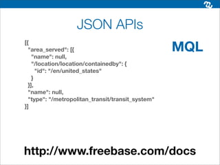 JSON APIs
                                                   MQL
[{
  "area_served": [{
    "name": null,
    "/location/location/containedby": {
      "id": "/en/united_states"
    }
  }],
  "name": null,
  "type": "/metropolitan_transit/transit_system"
}]




http://www.freebase.com/docs
 