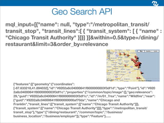Geo Search API
mql_input=[{"name": null, "type":"/metropolitan_transit/
transit_stop", "transit_lines":[ { "transit_system": [ { "name" :
"Chicago Transit Authority" }]}] }]&within=0.5&type=/dining/
restaurant&limit=3&order_by=relevance




   {"features":[{"geometry":{"coordinates":
   [-87.633218,41.894032],"id":"#9202a8c04000641f8000000003f3df1d","type":"Point"},"id":"#920
   2a8c04000641f8000000003f3df1c","properties":{"/common/topic/image":[],"geo:relevance":
   29,"guid":"#9202a8c04000641f8000000003f3df1c","id":"/m/01_7rsx","name":"Wildﬁre","near":
   {"guid":"#9202a8c04000641f8000000000af70da","name":"Chicago and
   Franklin","transit_lines":[{"transit_system":[{"name":"Chicago Transit Authority"}]},
   {"transit_system":[{"name":"Chicago Transit Authority"}]}],"type":"/metropolitan_transit/
   transit_stop"},"type":["/dining/restaurant","/common/topic","/business/
   business_location","/business/employer"]},"type":"Feature"}......
 