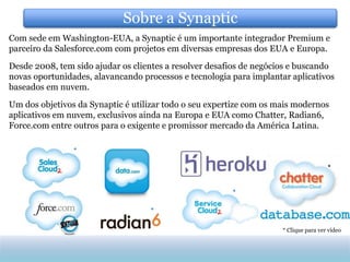 Sobre a Synaptic
Com sede em Washington-EUA, a Synaptic é um importante integrador Premium e
parceiro da Salesforce.com com projetos em diversas empresas dos EUA e Europa.

Desde 2008, tem sido ajudar os clientes a resolver desafios de negócios e buscando
novas oportunidades, alavancando processos e tecnologia para implantar aplicativos
baseados em nuvem.
Um dos objetivos da Synaptic é utilizar todo o seu expertize com os mais modernos
aplicativos em nuvem, exclusivos ainda na Europa e EUA como Chatter, Radian6,
Force.com entre outros para o exigente e promissor mercado da América Latina.

                *

                                                                                      *


                                                        *

                                   *

                                                                     * Clique para ver vídeo
 