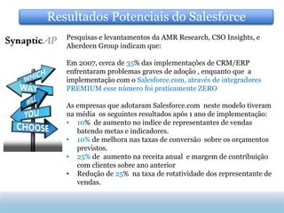 Resultados Potenciais do Salesforce
   Pesquisas e levantamentos da AMR Research, CSO Insights, e
   Aberdeen Group indicam que:

   Em 2007, cerca de 35% das implementações de CRM/ERP
   enfrentaram problemas graves de adoção , enquanto que a
   implementação com o Salesforce.com, através de integradores
   PREMIUM esse número foi praticamente ZERO

   As empresas que adotaram Salesforce.com neste modelo tiveram
   na média os seguintes resultados após 1 ano de implementação:
   • 10% de aumento no indíce de representantes de vendas
      batendo metas e indicadores.
   • 10% de melhora nas taxas de conversão sobre os orçamentos
      previstos.
   • 25% de aumento na receita anual e margem de contribuição
      com clientes sobre ano anterior
   • Redução de 25% na taxa de rotatividade dos representante de
      vendas.
 