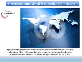 Gerenciamento Global & Expertize Multicultural




Synaptic está trabalhando com eficiência no desenvolvimento de soluções
  globais de CRM Salesforce fazendo gestão de equipes multiculturais,
   especialmente da América do Norte, Europa, América do Sul e Ásia.
 