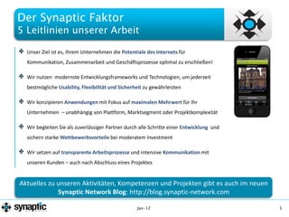 Der Synaptic Faktor
5 Leitlinien unserer Arbeit

    Unser Ziel ist es, Ihrem Unternehmen die Potentiale des Internets für
    Kommunikation, Zusammenarbeit und Geschäftsprozesse optimal zu erschließen!

    Wir nutzen modernste Entwicklungsframeworks und Technologien, um jederzeit
    bestmögliche Usability, Flexibilität und Sicherheit zu gewährleisten

    Wir konzipieren Anwendungen mit Fokus auf maximalen Mehrwert für Ihr
    Unternehmen – unabhängig von Plattform, Marktsegment oder Projektkomplexität

    Wir begleiten Sie als zuverlässiger Partner durch alle Schritte einer Entwicklung und
    sichern starke Wettbewerbsvorteile bei moderatem Investment

    Wir setzen auf transparente Arbeitsprozesse und intensive Kommunikation mit
    unseren Kunden – auch nach Abschluss eines Projektes

Unified UIs with sophisticated features are great for early adopters or private users -
 Aktuelles zu unseren Aktivitäten, Kompetenzen und Projekten gibt es auch im neuen
   but inappropriate for efficient applications in a professional business context
               Synaptic Network Blog: http://blog.synaptic-network.com

                                                    Jan-12                                  5
 