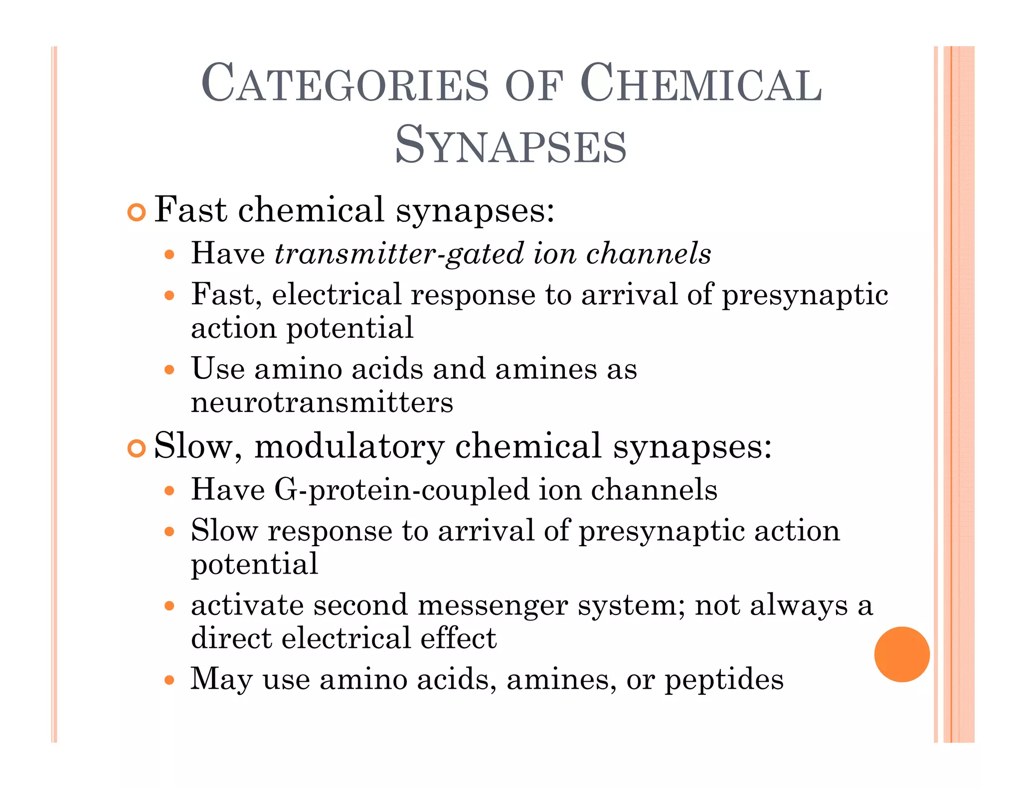 CATEGORIES OF CHEMICAL
SYNAPSES
SYNAPSES
 Fast chemical synapses:
H t itt t d i h l
 Have transmitter-gated ion channels
 Fast, electrical response to arrival of presynaptic
action potential
 Use amino acids and amines as
neurotransmitters
 Slow modulatory chemical synapses:
 Slow, modulatory chemical synapses:
 Have G-protein-coupled ion channels
 Slow response to arrival of presynaptic action
p p y p
potential
 activate second messenger system; not always a
direct electrical effect
direct electrical effect
 May use amino acids, amines, or peptides
 