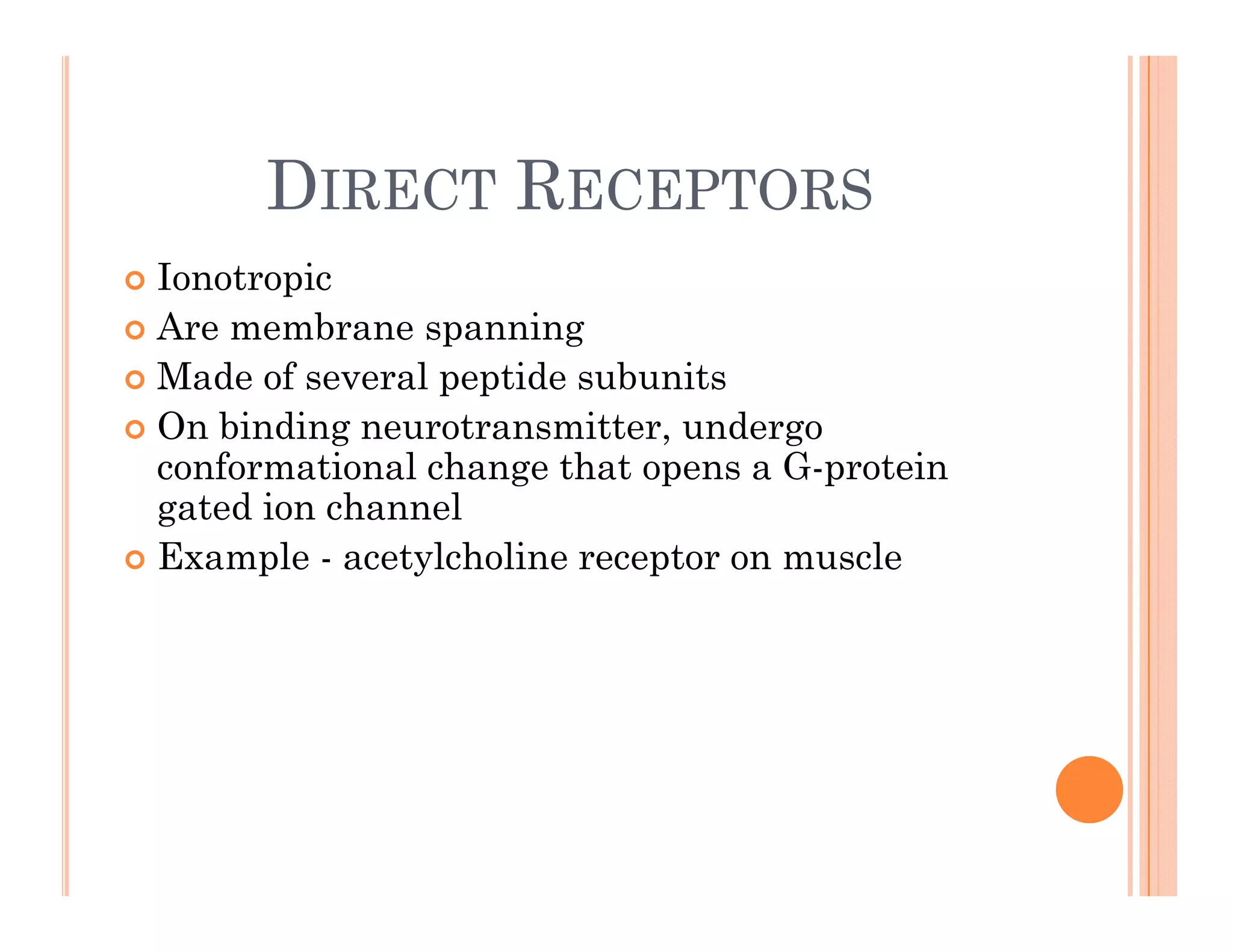 DIRECT RECEPTORS
DIRECT RECEPTORS
 Ionotropic
p
 Are membrane spanning
 Made of several peptide subunits
O bi di t itt d
 On binding neurotransmitter, undergo
conformational change that opens a G-protein
gated ion channel
 Example - acetylcholine receptor on muscle
 