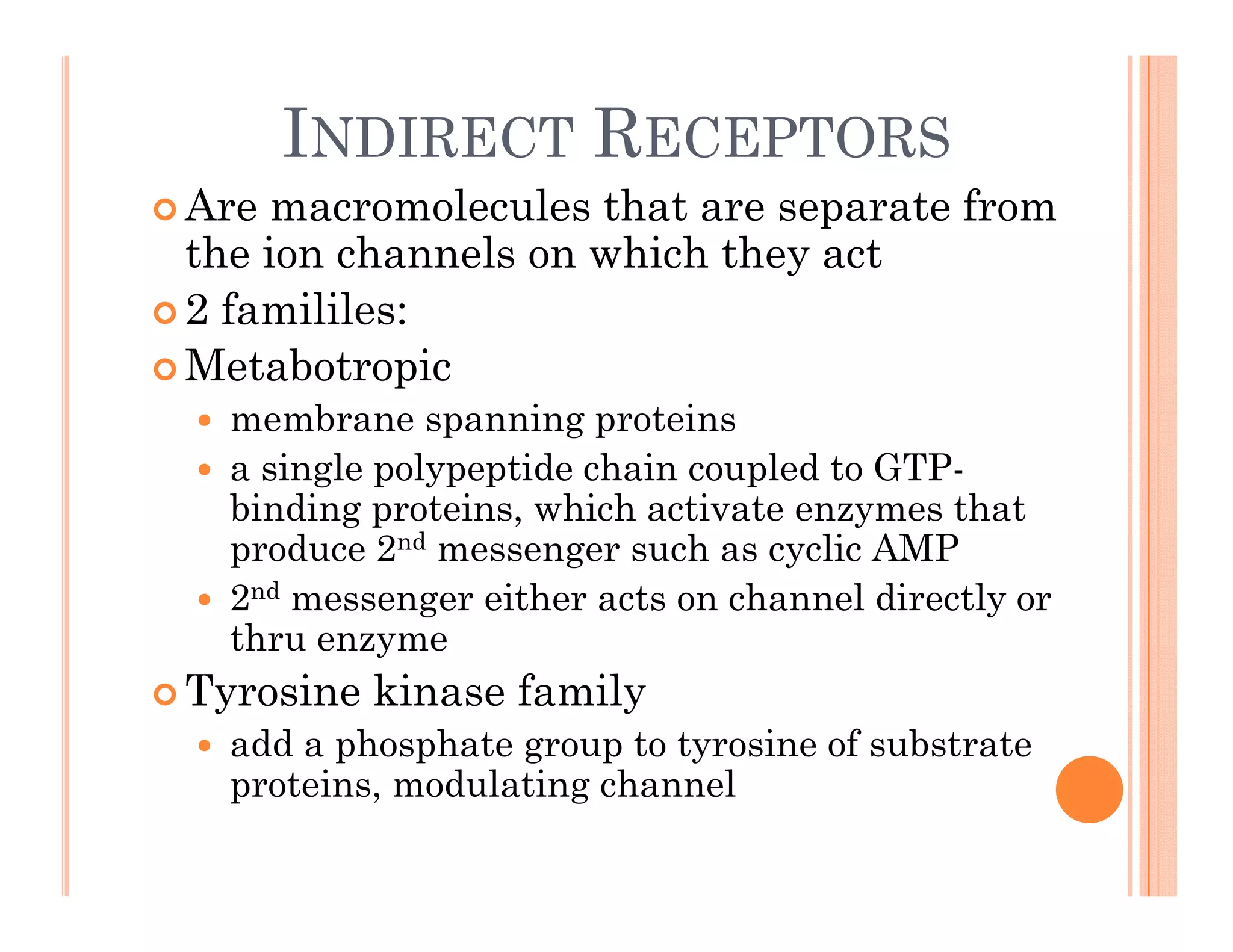 INDIRECT RECEPTORS
 Are macromolecules that are separate from
the ion channels on which they act
2 f ilil
 2 famililes:
 Metabotropic
 membrane spanning proteins
 membrane spanning proteins
 a single polypeptide chain coupled to GTP-
binding proteins, which activate enzymes that
d 2 d h li AMP
produce 2nd messenger such as cyclic AMP
 2nd messenger either acts on channel directly or
thru enzyme
y
 Tyrosine kinase family
 add a phosphate group to tyrosine of substrate
t i d l ti h l
proteins, modulating channel
 