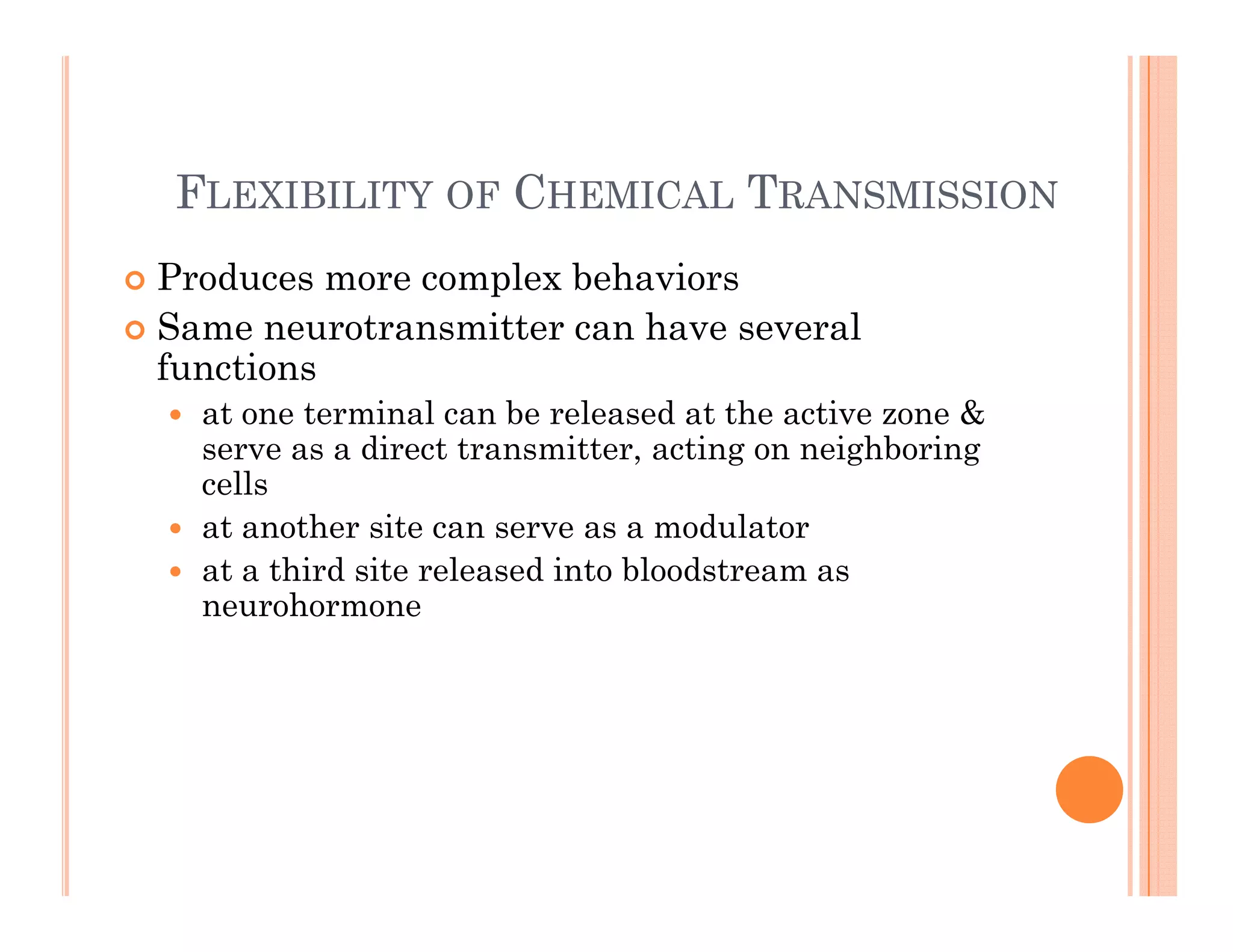 F C T
FLEXIBILITY OF CHEMICAL TRANSMISSION
 Produces more complex behaviors
p
 Same neurotransmitter can have several
functions
 at one terminal can be released at the active zone &
 at one terminal can be released at the active zone &
serve as a direct transmitter, acting on neighboring
cells
 at another site can serve as a modulator
at another site can serve as a modulator
 at a third site released into bloodstream as
neurohormone
 