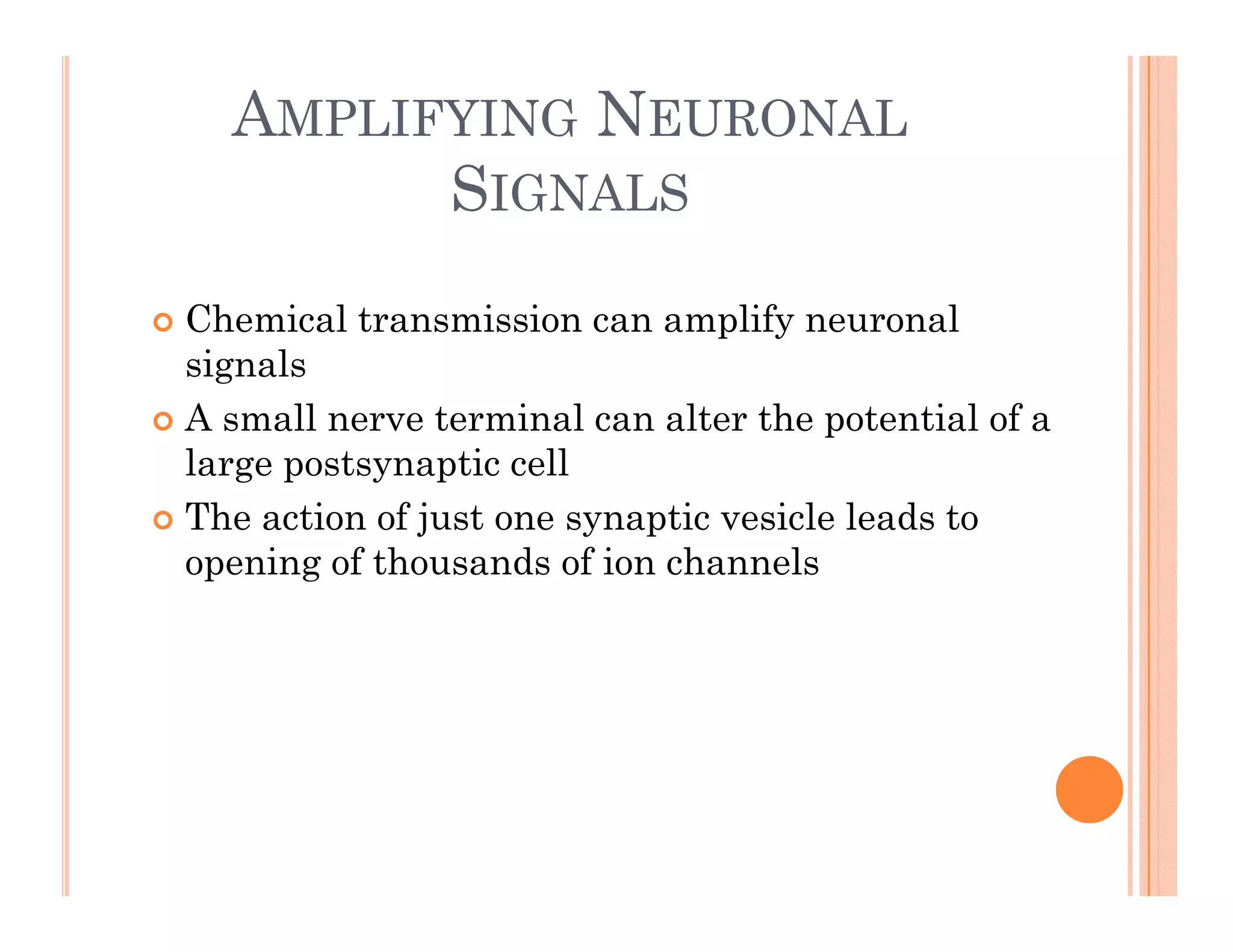 AMPLIFYING NEURONAL
SIGNALS
SIGNALS
 Chemical transmission can amplify neuronal
signals
 A small nerve terminal can alter the potential of a
 A small nerve terminal can alter the potential of a
large postsynaptic cell
 The action of just one synaptic vesicle leads to
j y p
opening of thousands of ion channels
 