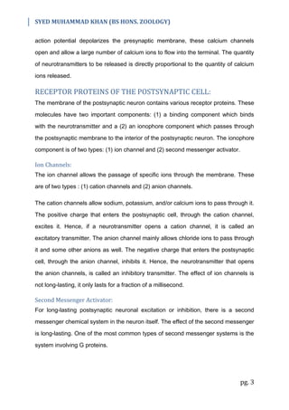 SYED MUHAMMAD KHAN (BS HONS. ZOOLOGY)
pg. 3
action potential depolarizes the presynaptic membrane, these calcium channels
open and allow a large number of calcium ions to flow into the terminal. The quantity
of neurotransmitters to be released is directly proportional to the quantity of calcium
ions released.
RECEPTOR PROTEINS OF THE POSTSYNAPTIC CELL:
The membrane of the postsynaptic neuron contains various receptor proteins. These
molecules have two important components: (1) a binding component which binds
with the neurotransmitter and a (2) an ionophore component which passes through
the postsynaptic membrane to the interior of the postsynaptic neuron. The ionophore
component is of two types: (1) ion channel and (2) second messenger activator.
Ion Channels:
The ion channel allows the passage of specific ions through the membrane. These
are of two types : (1) cation channels and (2) anion channels.
The cation channels allow sodium, potassium, and/or calcium ions to pass through it.
The positive charge that enters the postsynaptic cell, through the cation channel,
excites it. Hence, if a neurotransmitter opens a cation channel, it is called an
excitatory transmitter. The anion channel mainly allows chloride ions to pass through
it and some other anions as well. The negative charge that enters the postsynaptic
cell, through the anion channel, inhibits it. Hence, the neurotransmitter that opens
the anion channels, is called an inhibitory transmitter. The effect of ion channels is
not long-lasting, it only lasts for a fraction of a millisecond.
Second Messenger Activator:
For long-lasting postsynaptic neuronal excitation or inhibition, there is a second
messenger chemical system in the neuron itself. The effect of the second messenger
is long-lasting. One of the most common types of second messenger systems is the
system involving G proteins.
 