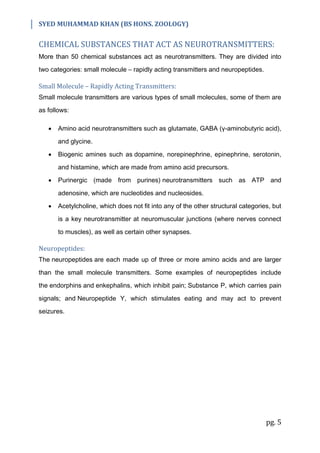 SYED MUHAMMAD KHAN (BS HONS. ZOOLOGY)
pg. 5
CHEMICAL SUBSTANCES THAT ACT AS NEUROTRANSMITTERS:
More than 50 chemical substances act as neurotransmitters. They are divided into
two categories: small molecule – rapidly acting transmitters and neuropeptides.
Small Molecule – Rapidly Acting Transmitters:
Small molecule transmitters are various types of small molecules, some of them are
as follows:
 Amino acid neurotransmitters such as glutamate, GABA (γ-aminobutyric acid),
and glycine.
 Biogenic amines such as dopamine, norepinephrine, epinephrine, serotonin,
and histamine, which are made from amino acid precursors.
 Purinergic (made from purines) neurotransmitters such as ATP and
adenosine, which are nucleotides and nucleosides.
 Acetylcholine, which does not fit into any of the other structural categories, but
is a key neurotransmitter at neuromuscular junctions (where nerves connect
to muscles), as well as certain other synapses.
Neuropeptides:
The neuropeptides are each made up of three or more amino acids and are larger
than the small molecule transmitters. Some examples of neuropeptides include
the endorphins and enkephalins, which inhibit pain; Substance P, which carries pain
signals; and Neuropeptide Y, which stimulates eating and may act to prevent
seizures.
 