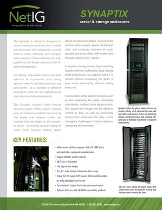 NetIG-SynaptixDS1   4/30/09 3:14 PM     Page 1




                                                                         SYNAPTIX
                                                                         server & storage enclosures




        The Synaptix II cabinet is designed to         allows for maximum airflow. Access to the
        mount hardware solutions from multiple         vertical patch panels, power distribution
        manufacturers and intelligently connect        units, and computer hardware is unob-
        them to power, networks, and manage-           structed due to the offset VMA system and
        ment solutions. These features are inte-       the extra depth of our cabinet.
        grated into the design assuring “built in”
        cable management.                              In addition, having 3 extra Rack Mounting
                                                       Spaces and two multimedia cable cutouts
        Our strong, fully-welded frame and wide        in the VMAs turns a 44u cabinet into a 47u
        selection of accessories and cooling           cabinet without increasing the width or
        options makes for the ideal cabinet in any     even more importantly, without adding
        data center. It is available in different      extra cost.
        dimensions and can be customized to
        meet your exacting requirements.               Incorporating other design concepts such
                                                       as zero clearance two piece removable
        The Synaptix cabinet’s offset Vertical         side panels, multiple cable egress points,
        Mounting Angle (VMA) system delivers           180 degree door hinges and the ability to       Synaptix II offers the perfect balance of form and
                                                                                                       function. Utilizing a fully perforated front door with
        ease of hardware installation by ensuring      control air flow, as well as proactively        low profile handle, Synaptix II offers an aesthetically
        that power and network cables are              extract heat addresses the data center          pleasing, functional enclosure while exceeding third
                                                                                                       party open air ventilation requirements of equipment
        installed with one length on the horizon-      manager’s challenges in today’s dynamic         manufacturers.
        tal plane. Minimizing vertical routing of      computing environments.
        patch cords reduces cabling clutter



        KEY FEATURES:
                                            • Multi-vendor platform supports Dell, HP, IBM, Cisco
                                              and most other equipment manufacturers
                                            • Rugged 2000lbs weight capacity
                                            • UBC Zone 4 Compliant
                                            • 180 degree door hinges
                                            • True 24" wide footprint eliminates floor creep
                                            • Heavy duty 12 guage 0.375 square hole mounting angles
                                              are fully adjustable front to rear
                                            • Zero footprint 2-piece flush side panel construction     Split rear doors, utilizing 180 degree hinges, allow
                                            • Optimized for use with all NetIG connectivity products   unobstructed access to equipment reducing aisle
                                                                                                       blockage without removing the doors.




                                21249 72nd Avenue South, Kent,WA 98032 t: 425.291.4200 www.net-ig.com
 