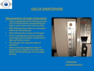 USES OF SYNAPTOPHORE
Measurement of angle of deviation
• Tube is locked before the fixating eye and
alt CT IS Performed by extinguishing the
light in each tube to acts as an occlude
• With ESO deviation tubes are converged
before the deviating eye
• With EXO deviation tubes are diverged
• Alt CT is performed and the procedure
continued until no further movement to
take up fixation is seen
• This will give the objective angle of
deviation
• When assessing subjective angle of
deviation pt is asked to move the tube
before the deviating eye so that images
overlap
TORSIONAL
DEVIATION SCALE
 