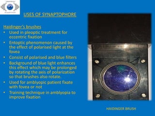 USES OF SYNAPTOPHORE
Haidinger’s brushes
• Used in pleoptic treatment for
eccentric fixation
• Entoptic phenomenon caused by
the effect of polarised light at the
fovea
• Consist of polarised and blue filters
• Background of blue light enhances
this effect which may be prolonged
by rotating the axis of polarization
so that brushes also rotate.
• Used for amblyopic patient fixate
with fovea or not
• Training technique in amblyopia to
improve fixation
HAIDINGER BRUSH
 