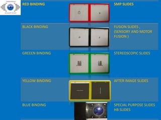RED BINDING SMP SLIDES
BLACK BINDING FUSION SLIDES ,
(SENSORY AND MOTOR
FUSION )
GREEEN BINDING STEREOSCOPIC SLIDES
YELLOW BINDING AFTER IMAGE SLIDES
BLUE BINDING SPECIAL PURPOSE SLIDES
HB SLIDES
 