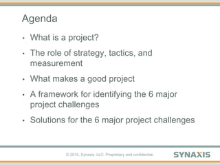 AgendaWhat is a project?The role of strategy, tactics, and measurementWhat makes a good projectA framework for identifying the 6 major project challengesSolutions for the 6 major project challenges