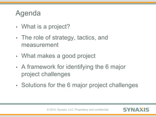 Agenda,[object Object],What is a project?,[object Object],The role of strategy, tactics, and measurement,[object Object],What makes a good project,[object Object],A framework for identifying the 6 major project challenges,[object Object],Solutions for the 6 major project challenges,[object Object]