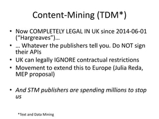 Content-Mining (TDM*)
• Now COMPLETELY LEGAL IN UK since 2014-06-01
(“Hargreaves”)…
• … Whatever the publishers tell you. Do NOT sign
their APIs
• UK can legally IGNORE contractual restrictions
• Movement to extend this to Europe (Julia Reda,
MEP proposal)
• And STM publishers are spending millions to stop
us
*Text and Data Mining
 