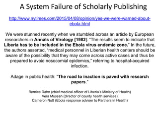 http://www.nytimes.com/2015/04/08/opinion/yes-we-were-warned-about-
ebola.html
We were stunned recently when we stumbled across an article by European
researchers in Annals of Virology [1982]: “The results seem to indicate that
Liberia has to be included in the Ebola virus endemic zone.” In the future,
the authors asserted, “medical personnel in Liberian health centers should be
aware of the possibility that they may come across active cases and thus be
prepared to avoid nosocomial epidemics,” referring to hospital-acquired
infection.
Adage in public health: “The road to inaction is paved with research
papers.”
Bernice Dahn (chief medical officer of Liberia’s Ministry of Health)
Vera Mussah (director of county health services)
Cameron Nutt (Ebola response adviser to Partners in Health)
A System Failure of Scholarly Publishing
 