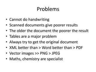 Problems
• Cannot do handwriting
• Scanned documents give poorer results
• The older the document the poorer the result
• Tables are a major problem
• Always try to get the original document
• XML better than > Word better than > PDF
• Vector images >> PNG > JPEG
• Maths, chemistry are specialist
 