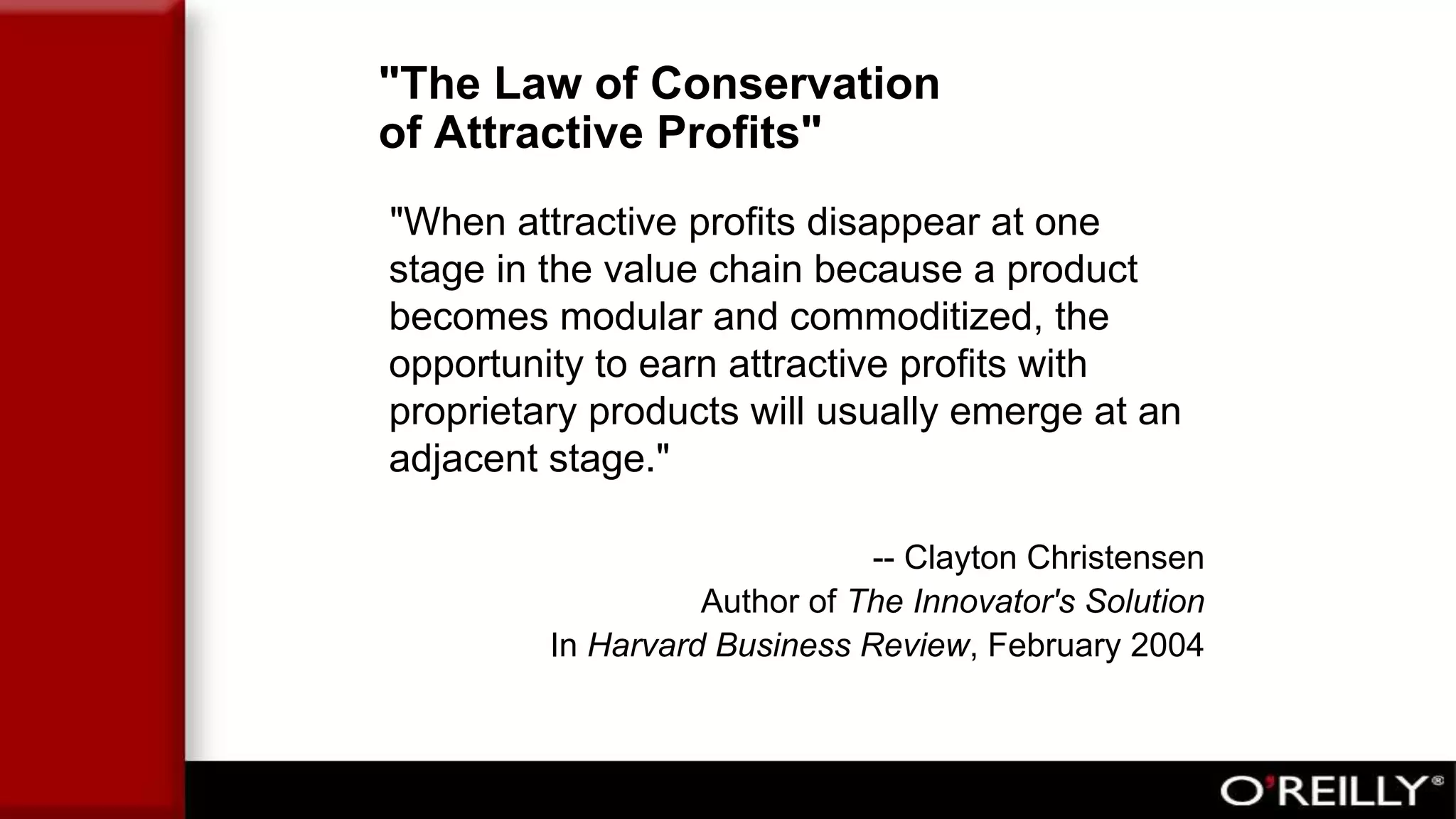 "The Law of Conservation
of Attractive Profits"
"When attractive profits disappear at one
stage in the value chain because a product
becomes modular and commoditized, the
opportunity to earn attractive profits with
proprietary products will usually emerge at an
adjacent stage."
-- Clayton Christensen
Author of The Innovator's Solution
In Harvard Business Review, February 2004
 